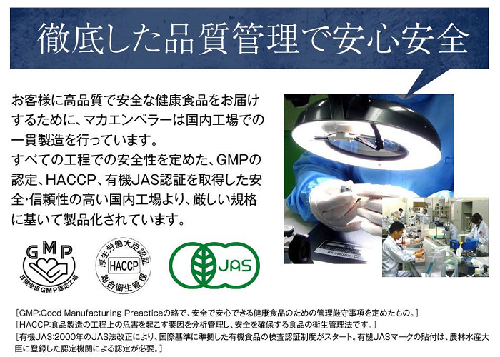 『徹底した品質管理で安心安全』高品質で安全な健康食品を届けるために、マカエンペラーは国内工場での一貫製造を実施しています。全ての工程での安全性を定めたGMPやHACCP、有機JASの認証を取得した安全・信頼性の高い国内工場で厳しい規格に基づいて製品化しています。