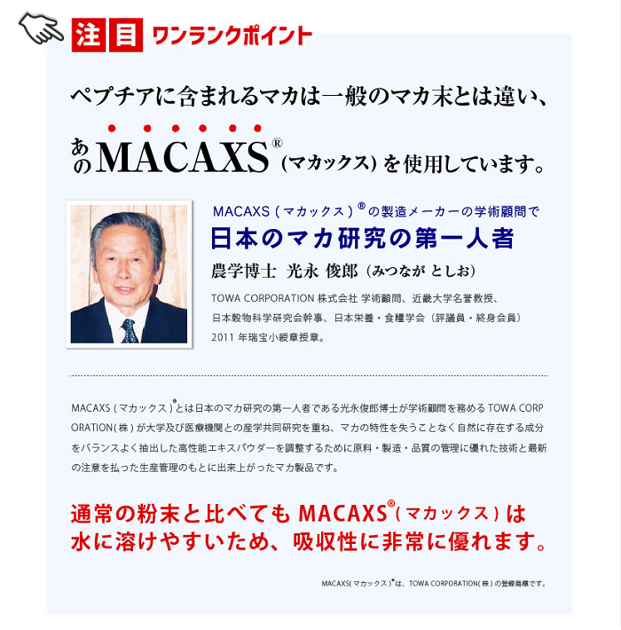 ペプチアはマカックス（MACAXS）を使用しています。通常のマカ粉末と比較して水に溶けやすく、吸収性に優れています。