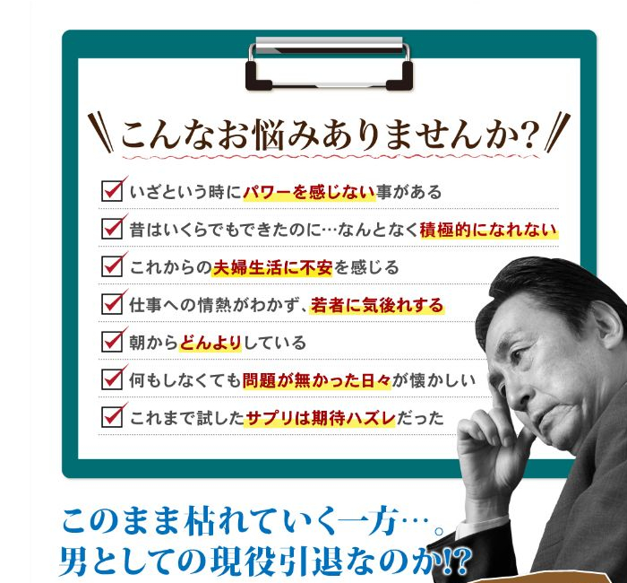 男性の下半身の悩み「いざという時にパワーを感じないことがある」「昔はいくらでもできたのに･･･なんとなく積極的になれない」「これからの夫婦生活に不安を感じる」「仕事への情熱が湧かず、若者に気後れする」「朝からどんよりしている」「何もしなくても問題がなかった日々が懐かしい」「これまで試したサプリは期待ハズレだった」　このまま枯れていく一方･･･。男としての現役引退なのか？